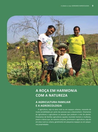 A cidade e a roça: SEMEANDO AGROECOLOGIA 9
A roça em harmonia
com a natureza
A agricultura familiar
e a Agroecologia
A agricultura, seja na zona rural ou em espaços urbanos, necessita de
muita sensibilidade por parte das pessoas que a desenvolvem. Chamamos
de agricultores e agricultoras as pessoas que praticam a arte de plantar.
Chamamos de famílias agricultoras aquelas reunindo homens e mulheres,
jovens e idosos que, de maneira conjunta, promovem a agricultura, seja ela
em área rural ou urbana, geralmente em pequenos espaços ou em peque-
nas propriedades.
A cidade e a roça: SEMEANDO AGROECOLOGIA 9
 