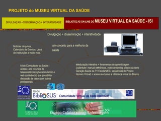PROJETO do MUSEU VIRTUAL DA SAÚDE

DIVULGAÇÃO + DISSEMINAÇÃO + INTERATIVIDADE             BIBLIOTECAS ON-LINE DO     MUSEU VIRTUAL DA SAÚDE - ISI

                                       Divulgação + disseminação + interatividade


     Notícias, Arquivos,                    um conceito para a melhoria da
     Calendário de Eventos, Links           saúde
     de instituições e muito mais.



            kit do Computador da Saúde :                       teleducação interativa + ferramentas de aprendizagem
            acesso aos recursos de                                                   ‘’
                                                               (cybertutor, manual eletrônicos, video streaming, vídeos da série
            teleassistência (cyberambulatório e                Geração Saúde da TV Escola/MEC, seqüências do Projeto
            web conferência) que possibilita                   Homem Virtual) + acesso exclusivo a biblioteca virtual da Bireme
            discussão de casos com outros
            profissionais
 