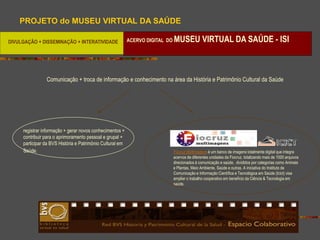 PROJETO do MUSEU VIRTUAL DA SAÚDE

DIVULGAÇÃO + DISSEMINAÇÃO + INTERATIVIDADE                 ACERVO DIGITAL DO   MUSEU VIRTUAL DA SAÚDE - ISI



                Comunicação + troca de informação e conhecimento na área da História e Patrimônio Cultural da Saúde




     registrar informação + gerar novos conhecimentos +
     contribuir para o aprimoramento pessoal e grupal +
     participar da BVS História e Patrimônio Cultural em
     Saúde.                                                                    Fiocruz Multimagens é um banco de imagens totalmente digital que integra
                                                                               acervos de diferentes unidades da Fiocruz, totalizando mais de 1000 arquivos
                                                                               direcionados à comunicação e saúde, divididos por categorias como Animais
                                                                               e Plantas, Meio Ambiente, Saúde e outras. A iniciativa do Instituto de
                                                                               Comunicação e Informação Científica e Tecnológica em Saúde (Icict) visa
                                                                               ampliar o trabalho cooperativo em benefício da Ciência & Tecnologia em
                                                                               saúde.
 