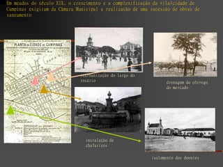 Em meados do século XIX, o crescimento e a complexificação da vila/cidade de
Campinas exigiram da Câmara Municipal a realização de uma sucessão de obras de
saneamento




                             reurbanização do largo do
                             rosário                            drenagem do córrego
                                                                do mercado




                               instalação de
                               chafarizes

                                                          isolamento dos doentes
 