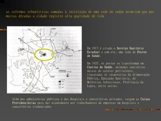 as reformas urbanísticas somadas à instalação de uma rede de saúde permitem que por
muitas décadas a cidade registre alta qualidade de vida




                                                  Em 1917 é criado o Serviço Sanitário
                                                  Estadual e com ele, uma rede de Postos
                                                  de Saúde.

                                                  Em 1925, os postos se transformam em
                                                  Centros de Saúde, unidades sanitárias
                                                  únicas de caráter polivalente,
                                                  vinculadas às inspetorias de Alimentação
                                                  Pública, Educação Sanitária, de
                                                  Moléstias Infecciosas, Profilaxia da
                                                  Lepra, entre outras.



   Além dos ambulatórios públicos e dos Hospitais e consultórios privados, surgem as Caixas
   Previdenciárias para dar atendimento aos trabalhadores de empresas em hospitais e
   consultórios credenciados
 