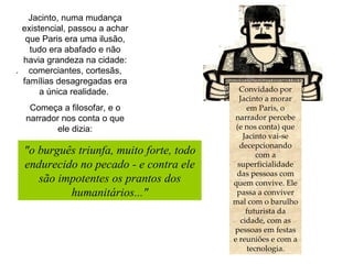.  Convidado por Jacinto a morar em Paris, o narrador percebe (e nos conta) que Jacinto vai-se decepcionando com a superficialidade das pessoas com quem convive. Ele passa a conviver mal com o barulho futurista da cidade, com as pessoas em festas e reuniões e com a tecnologia. Jacinto, numa mudança existencial, passou a achar que Paris era uma ilusão, tudo era abafado e não havia grandeza na cidade: comerciantes, cortesãs, famílias desagregadas era a única realidade.  Começa a filosofar, e o narrador nos conta o que ele dizia: "o burguês triunfa, muito forte, todo endurecido no pecado - e contra ele são impotentes os prantos dos humanitários..." 