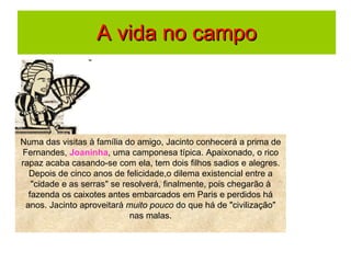 A vida no campo Numa das visitas à família do amigo, Jacinto conhecerá a prima de Fernandes,  Joaninha , uma camponesa típica. Apaixonado, o rico rapaz acaba casando-se com ela, tem dois filhos sadios e alegres. Depois de cinco anos de felicidade,o dilema existencial entre a "cidade e as serras" se resolverá, finalmente, pois chegarão à fazenda os caixotes antes embarcados em Paris e perdidos há anos. Jacinto aproveitará  muito pouco  do que há de "civilização" nas malas. 