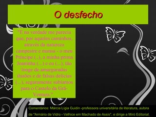 O desfecho "E na verdade me parecia que, por aqueles caminhos, através da natureza campestre e mansa - o meu Príncipe (..), a minha prima Joaninha (...) e eu (...), tão longe de amarguradas ilusões e de falsas delícias (...), seguramente subíamos para o Castelo da Grã-Ventura.".  Comentários: Márcia Lígia Guidin -professora universitária de literatura, autora  de "Armário de Vidro - Velhice em Machado de Assis", e dirige a Miró Editorial.  