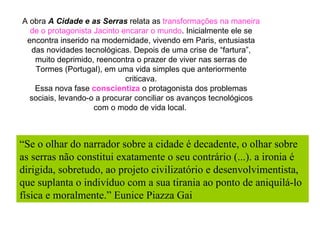 A obra  A Cidade e as Serras  relata as  transformações na maneira de o protagonista Jacinto encarar o mundo . Inicialmente ele se encontra inserido na modernidade, vivendo em Paris, entusiasta das novidades tecnológicas. Depois de uma crise de “fartura”, muito deprimido, reencontra o prazer de viver nas serras de Tormes (Portugal), em uma vida simples que anteriormente criticava. Essa nova fase  conscientiza  o protagonista dos problemas sociais, levando-o a procurar conciliar os avanços tecnológicos com o modo de vida local.  “ Se o olhar do narrador sobre a cidade é decadente, o olhar sobre as serras não constitui exatamente o seu contrário (...). a ironia é dirigida, sobretudo, ao projeto civilizatório e desenvolvimentista, que suplanta o indivíduo com a sua tirania ao ponto de aniquilá-lo física e moralmente.” Eunice Piazza Gai 