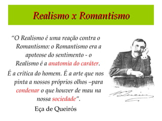 Realismo x Romantismo “ O Realismo é uma reação contra o Romantismo: o Romantismo era a apoteose do sentimento - o Realismo é a  anatomia do caráter .  É a crítica do homem. É a arte que nos pinta a nossos próprios olhos –para  condenar  o que houver de mau na nossa  sociedade ”. Eça de Queirós 