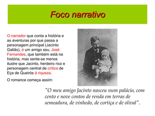 Foco narrativo O narrador  que conta a história e as aventuras por que passa a personagem principal (Jacinto Galião),  é  um amigo seu,  José Fernandes , que também está na história, mas sente-se menos ilustre que Jacinto, herdeiro rico e personagem central de  crítica  de Eça de Queirós  à riqueza .  O romance começa assim:  "O meu amigo Jacinto nasceu num palácio, com cento e nove contos de renda em terras de semeadura, de vinhedo, de cortiça e de olival". 