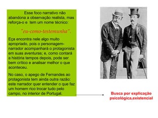 Esse foco narrativo não abandona a observação realista, mas reforça-o e  tem um nome técnico:  "eu-como-testemunha”.  Eça encontra nele algo muito apropriado, pois o personagem-narrador acompanhará o protagonista em suas aventuras; e, como contará a história tempos depois, pode ser bem crítico e analisar melhor o que aconteceu.  No caso, o apego de Fernandes ao protagonista tem ainda outra razão: este narrador quer entender o que faz um homem rico trocar tudo pelo campo, no interior de Portugal.  Busca por explicação psicológica,existencial 