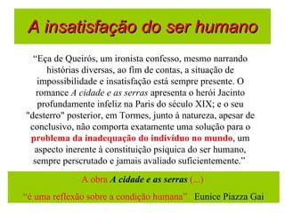 A insatisfação do ser humano “ Eça de Queirós, um ironista confesso, mesmo narrando histórias diversas, ao fim de contas, a situação de impossibilidade e insatisfação está sempre presente. O romance  A cidade e as serras  apresenta o herói Jacinto profundamente infeliz na Paris do século XIX; e o seu "desterro" posterior, em Tormes, junto à natureza, apesar de conclusivo, não comporta exatamente uma solução para o  problema da inadequação do indivíduo no mundo , um aspecto inerente à constituição psíquica do ser humano, sempre perscrutado e jamais avaliado suficientemente.”  A obra  A cidade e as serras  (...)  “ é uma reflexão sobre a condição humana”  Eunice Piazza Gai 