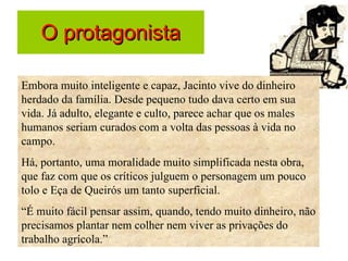 O protagonista Embora muito inteligente e capaz, Jacinto vive do dinheiro herdado da família. Desde pequeno tudo dava certo em sua vida. Já adulto, elegante e culto, parece achar que os males humanos seriam curados com a volta das pessoas à vida no campo.  Há, portanto, uma moralidade muito simplificada nesta obra, que faz com que os críticos julguem o personagem um pouco tolo e Eça de Queirós um tanto superficial.  “ É muito fácil pensar assim, quando, tendo muito dinheiro, não precisamos plantar nem colher nem viver as privações do trabalho agrícola.” 