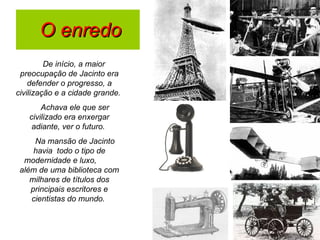 O enredo De início, a maior preocupação de Jacinto era defender o progresso, a civilização e a cidade grande.  Achava ele que ser civilizado era enxergar adiante, ver o futuro.  Na mansão de Jacinto havia  todo o tipo de modernidade e luxo,  além de uma biblioteca com milhares de títulos dos principais escritores e cientistas do mundo.  