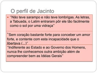 O perfil de Jacinto
 ‘’Não teve sarampo e não teve lombrigas. As letras,
a Tabuada, o Latim entraram pôr ele tão facilmente
como o sol por uma vidraça’’
‘’Sem coração bastante forte para conceber um amor
forte, e contente com esta incapacidade que o
libertava (...)’’
‘’Indiferente ao Estado e ao Governo dos Homens,
nunca lhe conhecemos outra ambição além de
compreender bem as Idéias Gerais’’
 
