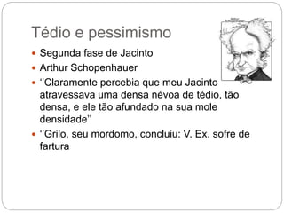 Tédio e pessimismo
 Segunda fase de Jacinto
 Arthur Schopenhauer
 ‘’Claramente percebia que meu Jacinto
atravessava uma densa névoa de tédio, tão
densa, e ele tão afundado na sua mole
densidade’’
 ‘’Grilo, seu mordomo, concluiu: V. Ex. sofre de
fartura
 