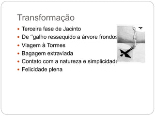 Transformação
 Terceira fase de Jacinto
 De ‘’galho ressequido a árvore frondosa’’
 Viagem à Tormes
 Bagagem extraviada
 Contato com a natureza e simplicidade
 Felicidade plena
 