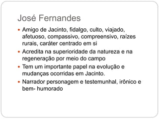 José Fernandes
 Amigo de Jacinto, fidalgo, culto, viajado,
afetuoso, compassivo, compreensivo, raízes
rurais, caráter centrado em si
 Acredita na superioridade da natureza e na
regeneração por meio do campo
 Tem um importante papel na evolução e
mudanças ocorridas em Jacinto.
 Narrador personagem e testemunhal, irônico e
bem- humorado
 