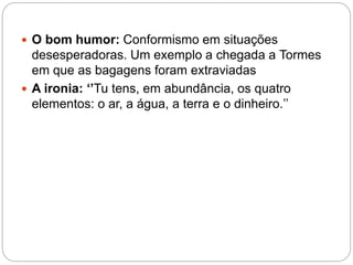  O bom humor: Conformismo em situações
desesperadoras. Um exemplo a chegada a Tormes
em que as bagagens foram extraviadas
 A ironia: ‘’Tu tens, em abundância, os quatro
elementos: o ar, a água, a terra e o dinheiro.’’
 