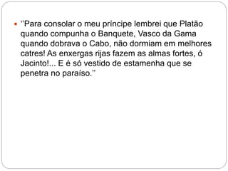  ‘’Para consolar o meu príncipe lembrei que Platão
quando compunha o Banquete, Vasco da Gama
quando dobrava o Cabo, não dormiam em melhores
catres! As enxergas rijas fazem as almas fortes, ó
Jacinto!... E é só vestido de estamenha que se
penetra no paraíso.’’
 