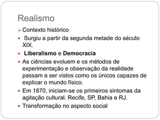 Realismo
 Contexto histórico
 Surgiu a partir da segunda metade do século
XIX.
 Liberalismo e Democracia
 As ciências evoluem e os métodos de
experimentação e observação da realidade
passam a ser vistos como os únicos capazes de
explicar o mundo físico.
 Em 1870, iniciam-se os primeiros sintomas da
agitação cultural. Recife, SP, Bahia e RJ.
 Transformação no aspecto social
 
