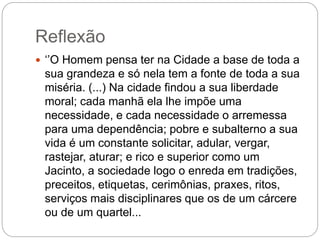 Reflexão
 ‘’O Homem pensa ter na Cidade a base de toda a
sua grandeza e só nela tem a fonte de toda a sua
miséria. (...) Na cidade findou a sua liberdade
moral; cada manhã ela lhe impõe uma
necessidade, e cada necessidade o arremessa
para uma dependência; pobre e subalterno a sua
vida é um constante solicitar, adular, vergar,
rastejar, aturar; e rico e superior como um
Jacinto, a sociedade logo o enreda em tradições,
preceitos, etiquetas, cerimônias, praxes, ritos,
serviços mais disciplinares que os de um cárcere
ou de um quartel...
 