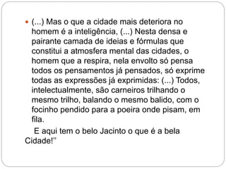  (...) Mas o que a cidade mais deteriora no
homem é a inteligência, (...) Nesta densa e
pairante camada de ideias e fórmulas que
constitui a atmosfera mental das cidades, o
homem que a respira, nela envolto só pensa
todos os pensamentos já pensados, só exprime
todas as expressões já exprimidas: (...) Todos,
intelectualmente, são carneiros trilhando o
mesmo trilho, balando o mesmo balido, com o
focinho pendido para a poeira onde pisam, em
fila.
E aqui tem o belo Jacinto o que é a bela
Cidade!’’
 