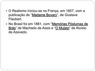  O Realismo iniciou-se na França, em 1857, com a
publicação de “Madame Bovary”, de Gustave
Flaubert.
 No Brasil foi em 1881, com “Memórias Póstumas de
Brás” de Machado de Assis e “O Mulato” de Aluísio
de Azevedo.
 