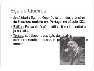 Eça de Queirós
 José Maria Eça de Queirós foi um dos pioneiros
da literatura realista em Portugal no século XIX.
 Estilos; Prosa de ficção, crítica literária e crônica
jornalística
 Temas; cotidiano, descrição de locais e
comportamento de pessoas, pessimismo, ironia e
humor
 