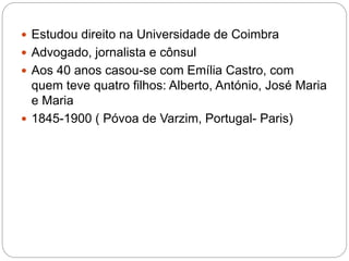  Estudou direito na Universidade de Coimbra
 Advogado, jornalista e cônsul
 Aos 40 anos casou-se com Emília Castro, com
quem teve quatro filhos: Alberto, António, José Maria
e Maria
 1845-1900 ( Póvoa de Varzim, Portugal- Paris)
 