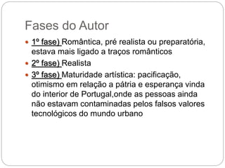 Fases do Autor
 1º fase) Romântica, pré realista ou preparatória,
estava mais ligado a traços românticos
 2º fase) Realista
 3º fase) Maturidade artística: pacificação,
otimismo em relação a pátria e esperança vinda
do interior de Portugal,onde as pessoas ainda
não estavam contaminadas pelos falsos valores
tecnológicos do mundo urbano
 