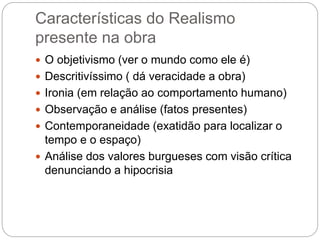 Características do Realismo
presente na obra
 O objetivismo (ver o mundo como ele é)
 Descritivíssimo ( dá veracidade a obra)
 Ironia (em relação ao comportamento humano)
 Observação e análise (fatos presentes)
 Contemporaneidade (exatidão para localizar o
tempo e o espaço)
 Análise dos valores burgueses com visão crítica
denunciando a hipocrisia
 