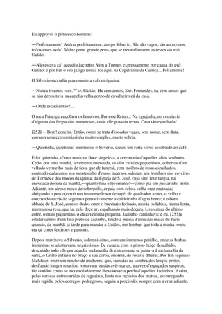 Eu approvei o pittoresco homem:
―Perfeitamente! Andou perfeitamente, amigo Silverio. São tão vagos, tão anonymos,
todos esses avós! Só faz pena, grande pena, que se tresmalhassem os restos do avô
Galião.
―Não estava cá! accudiu Jacintho. Vim a Tormes expressamente por causa do avô
Galião, e por fim o seu jazigo nunca foi aqui, na Capellinha da Carriça... Felizmente!
O Silverio saccudia gravemente a calva trigueira:
―Nunca tivemos o ex.mo
sr. Galião. Ha cem annos, Snr. Fernandes, ha cem annos que
se não depositava na capella velha corpo de cavalheiro cá da casa.
―Onde estará então?...
O meu Principe encolheu os hombros. Por esse Reino... Na egrejinha, no cemiterio
d'alguma das freguezias numerosas, onde elle possuia terras. Casa tão espalhada!
[252] ―Bem! conclui. Então, como se trata d'ossadas vagas, sem nome, sem data,
convem uma ceremoniasinha muito simples, muito sobria.
―Quietinha, quietinha! murmurou o Silverio, dando um forte sorvo assobiado ao café.
E foi quietinha, d'uma rustica e doce singeleza, a ceremonia d'aquelles altos senhores.
Cedo, por uma manhã, levemente enevoada, os oito caixões pequeninos, cobertos d'um
velludo vermelho mais de festa que de funeral, com molhos de rosas espalhados,
contendo cada um o seu montesinho d'ossos incertos, sahiram aos hombros dos coveiros
de Tormes e dos moços da quinta, da Egreja de S. José, cujo sino leve tangia, na
enevoada doçura da manhã,―quanto fina e levemente!―como pia um passarinho triste.
Adiante, um airoso moço de sobrepelis, erguia com zelo a velha cruz prateada;
abrigando o pescoço sob um immenso lenço de rapé, de quadrados azues, o velho e
corcovado sacristão segurava pensativamente a caldeirinha d'agoa benta; e o bom
abbade de S. José, com os dedos entre o breviario fechado, movia os labios, n'uma lenta,
murmurosa resa, que ia, pelo doce ar, espalhando mais doçura. Logo atraz do ultimo
cofre, o mais pequenino, o da caveirinha pequena, Jacintho caminhava; e eu, [253]a
estalar dentro d'um fato preto de Jacintho, tirado á pressa d'uma das malas de Paris
quando, de manhã, já tarde para mandar a Guiães, me lembrei que toda a minha roupa
era de cores festivaes e pastoris.
Depois marchava o Silverio, solemnissimo, com um immenso peitilho, onde as barbas
immensas se alastravam, negrissimas. De casaca, com o grosso beiço descahido,
descahido todo elle por aquella melancolia de enterro que se juntava á melancolia da
serra, o Grillo enfiava no braço a sua coroa, enorme, de rosas e d'heras. Por fim seguia o
Melchior, entre um rancho de mulheres, que, sumidas na sombra dos lenços pretos,
desfiando longos rosarios, rosnavam surdas avè-marias, atravez d'espaçados suspiros,
tão doridos como se inconsoladamente lhes doesse a perda d'aquelles Jacinthos. Assim,
pelas varzeas entrecorridas de regueiros, lenta nos recostos dos mattos, escorregando
mais rapida, pelos corregos pedregosos, seguia a procissão, sempre com a cruz adiante,
 