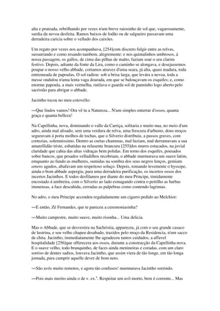 alta e prateada, rebrilhando por vezes n'um breve raiosinho de sol que, vagarosamente,
surdia da nevoa desfeita. Ramos baixos de lodão ou de salgueiro passavam uma
derradeira caricia sobre o velludo dos caixões.
Um regato por vezes nos acompanhava, [254]com discreto fulgir entre as relvas,
sussurrando e como resando tambem, alegremente: e nos quintalinhos umbrosos, á
nossa passagem, os gallos, de cima das pilhas de matto, faziam soar o seu clarim
festivo. Depois, adiante da fonte da Lira, como o caminho se alongava, e desejassemos
poupar o nosso velho abbade, cortamos atravez d'uma seara, já alta, quasi madura, toda
entremeada de papoulas, O sol radiou: sob a brisa larga, que levára a nevoa, toda a
messe ondulou n'uma lenta vaga dourada, em que se balouçavam os esquifes; e, como
enorme papoula, a mais vermelha, rutilava o guarda sol de panninho logo aberto pelo
sacristão para abrigar o abbade.
Jacintho tocou no meu cotovello:
―Que lindos vamos! Ora vê tu a Natureza... N'um simples enterrar d'ossos, quanta
graça e quanta belleza!
Na Capellinha, nova, dominando o valle da Carriça, solitaria e muito nua, no meio d'um
adro, ainda mal alisado, sem uma verdura de relva, uma frescura d'arbusto, dous moços
seguravam á porta molhos de tochas, que o Silverio distribuiu, a passos graves, com
cortezias, solemnissimo. Dentro as curtas chammas, mal luziam, mal derramavam a sua
amarellidão triste, esbatidas na relusente brancura [255]dos muros estucados, na jovial
claridade que cahia das altas vidraças bem polidas. Em torno dos esquifes, pousados
sobre bancos, que pesados velludilhos recobriam, o abbade murmurava um suave latim,
emquanto ao fundo as mulheres, sumidas na sombra dos seus negros lenços, gemiam
amens agudos, abafavam um respeitoso soluço. Depois, tomando levemente o hyssope,
ainda o bom abbade aspergiu, para uma derradeira purificação, os incertos ossos dos
incertos Jacinthos. E todos desfilamos por diante do meu Principe, timidamente
encostado á umbreira, com o Silverio ao lado esmagando contra o peitilho as barbas
immensas, a face descahida, cerradas as palpebras como contendo lagrimas.
No adro, o meu Principe accendeu regaladamente um cigarro pedido ao Melchior:
―E então, Zé Fernandes, que te pareceu a ceremoniasinha?
―Muito campestre, muito suave, muito risonha... Uma delicia.
Mas o Abbade, que se desvestira na Sachristia, appareceu, já com o seu grande casaco
de lustrina, e seu velho chapeu desabado, trazidos pelo moço da Residencia, n'um sacco
de chita. Jacintho, immediatamente lhe agradeceu tantos cuidados, a affavel
hospitalidade [256]que offerecera aos ossos, durante a construcção da Capellinha nova.
E o suave velho, todo branquinho, de faces ainda menineiras e coradas, com um claro
sorriso de dentes sadios, louvava Jacintho, que assim viera de tão longe, em tão longa
jornada, para cumprir aquelle dever de bom neto.
―São avós muito remotos, e agora tão confusos! murmurava Jacintho sorrindo.
―Pois mais merito ainda o de v. ex.a
. Respeitar um avô morto, bem é corrente... Mas
 