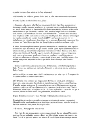 respeitar os ossos d'um quinto avô, d'um setimo avô!
―Sobretudo, Snr. Abbade, quando d'elles nada se sabe, e naturalmente nada fizeram.
O velho sacudiu risonhamente o dedo gordo:
―Ora quem sabe, quem sabe! Talvez fossem excellentes! E por fim, quem muito se
demora no mundo, como eu, termina por se convencer que no mundo não ha cousa ou
ser inutil. Ainda hontem eu lia n'um jornal do Porto, que por fim, segundo se descobriu,
são as minhocas que estrumam e lavram a terra, antes de chegar o lavrador e os bois
com o arado. Até as minhocas são uteis. Não ha nada inutil... Eu tinha lá na residencia
uma porção de cardos a um canto da horta, que me affligiam. Pois reflecti e terminei por
me regalar com elles em xarope. Os avós de [257]v. ex.a
por cá andaram, por cá
trabalharam, por cá padeceram. Quer dizer: por cá serviram. E, em todo o caso, que lhes
rezemos um Padre-Nosso por alma não lhes póde fazer senão bem, a elles e a nós.
E assim, docemente philosophando, paramos n'um souto de carvalheiras, onde esperava
a velhissima egoa do Abbade, por que o santo homem agora, depois do rheumatismo do
ultimo inverno, já não affrontava rijamente como antes os trilhos duros da serra. Para
elle montar, filialmente Jacintho segurou o estribo. E emquanto a egoa se empurrava
pelo corrego acima, quasi tapada sob o immenso guarda sol vermelho em que se
abrigava o velho, nós recolhemos a casa mettendo pela serra da Lombinha, atravez dos
milhos, e depressa, porque eu estalava, aperreado, dentro da roupa preta do meu
Principe.
―Estão pois accommodados estes senhores, Zé Fernandes! Só resta rezar por elles o
Padre-Nosso, que recommenda o abbade... Sómente, eu não sei, já não me lembro do
Padre-Nosso.
―Não te afflijas, Jacintho: peço á tia Vicencia que reze por mim e por ti. É sempre a tia
Vicencia que reza os meus Padre-Nossos.
[258]Durante essas semanas que preguicei em Tormes, eu assisti, com internecido
interesse, a uma consideravel evolução de Jacintho nas suas relações com a Natureza.
D'aquelle periodo sentimental de contemplação, em que colhia theorias nos ramos de
qualquer cerejeira, e edificava Systemas sobre o espumar das levadas, o meu Principe
lentamente passava para o desejo da Acção... E d'uma acção directa e material, em que a
sua mão, emfim restituida a uma funcção superior, revolvesse o torrão.
Depois de tanto commentar, o meu Principe, evidentemente, aspirava a crear.
Uma tardinha, ao anoitecer, sentados no pomar, no rebordo do tanque, em quanto o
Manoel hortelão apanhava laranjas no alto d'uma escada arrimada a uma alta laranjeira,
Jacintho observou, mais para si do que para mim:
―É curioso... Nunca plantei uma arvore!
―Pois é um dos tres grandes actos, sem os quaes segundo diz não sei que Philosopho,
nunca se foi um verdadeiro homem... Fazer um filho, plantar uma arvore, escrever um
livro. Tens de te apressar, para ser um homem. É possivel que talvez nunca prestasses
 