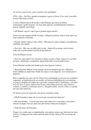 um serviço a uma arvore, como se presta a um semelhante!
[259] ―Sim... Em Paris, quando era pequeno, regava os lilazes. E no verão é um bello
serviço! Mas nunca semeei.
E como o Manoel descia da escada, o meu Principe, que nunca acreditára
inteiramente―pobre homem!―no meu saber agricola, immediatamente reclamou o
parecer d'aquella auctoridade:
―Oh Manoel, ouça lá, o que é que se poderia agora semear?
Como cesto das laranjas enfiado no braço, o Manoel exclamou, atravez d'um lento riso,
entre respeitoso e divertido:
―Semear, patrão? Agora é antes colher... Olhe que já se anda a limpar a eirasinha para
a debulha, meu patrão.
―Pois sim... Mas sem ser milho nem cevada... Então alli no pomar, rente do muro
velho, não se podia plantar uma fila de pecegueiros?
O riso do Manoel crescia.
―Isso sim, meu senhor! Isso é lá para os Santos ou para o Natal. Agora só a couvinha
na horta, a beldroega, os espinafres, algum feijãosinho em terra muito fresca...
O meu Principe sacudiu com brando gesto estes legumes rasteiros.
―Bem, boa noite, Manoel. Essas laranjas são da tal laranjeira que diz o Melchior,
muito [260]doces, muito finas? Então leve para os seus pequenos. Leve muitas para os
pequenos.
Não! o empenho era crear a arvore. Pela arvore contemplada na serra em sua verdadeira
magestade, na beneficencia da sua sombra, na frescura emballadora do seu rumorejar,
na graça e santidade dos ninhos que a povoam, começára talvez, lentamente, o seu amor
novo da Terra. E agora sonhava uma Tormes toda coberta d'arvores, cujos fructos e
verduras, e sombras, e rumorejos suaves, e abrigados ninhos, fossem a obra e o cuidado
das suas mãos paternaes.
No silencio grave do crepusculo, que descia, murmurou ainda:
―Oh Zé Fernandes; quaes são as arvores que crescem mais depressa?
―Eh, meu Jacintho... A arvore que cresce mais depressa é o eucalypto, o feiissimo e
ridiculo eucalypto. Em seis annos tens ahi Tormes coberta de eucalyptos...
―Tudo tão lento, Zé Fernandes...
Porque o seu sonho, que eu comprehendia, seria plantar caroços que subissem em fortes
troncos, se alargassem em verdes ramarias, antes de elle voltar ao 202, no começo do
inverno...
 