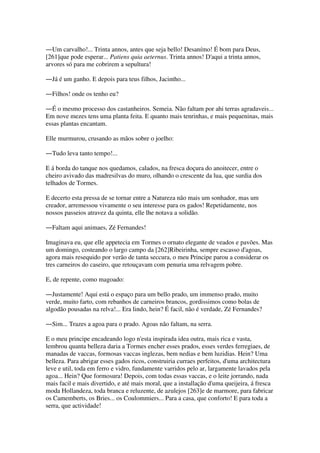 ―Um carvalho!... Trinta annos, antes que seja bello! Desanímo! É bom para Deus,
[261]que pode esperar... Patiens quia aeternus. Trinta annos! D'aqui a trinta annos,
arvores só para me cobrirem a sepultura!
―Já é um ganho. E depois para teus filhos, Jacintho...
―Filhos! onde os tenho eu?
―É o mesmo processo dos castanheiros. Semeia. Não faltam por ahi terras agradaveis...
Em nove mezes tens uma planta feita. E quanto mais tenrinhas, e mais pequeninas, mais
essas plantas encantam.
Elle murmurou, crusando as mãos sobre o joelho:
―Tudo leva tanto tempo!...
E á borda do tanque nos quedamos, calados, na fresca doçura do anoitecer, entre o
cheiro avivado das madresilvas do muro, olhando o crescente da lua, que surdia dos
telhados de Tormes.
E decerto esta pressa de se tornar entre a Natureza não mais um sonhador, mas um
creador, arremessou vivamente o seu interesse para os gados! Repetidamente, nos
nossos passeios atravez da quinta, elle lhe notava a solidão.
―Faltam aqui animaes, Zé Fernandes!
Imaginava eu, que elle appetecia em Tormes o ornato elegante de veados e pavões. Mas
um domingo, costeando o largo campo da [262]Ribeirinha, sempre escasso d'agoas,
agora mais resequido por verão de tanta seccura, o meu Principe parou a considerar os
tres carneiros do caseiro, que retouçavam com penuria uma relvagem pobre.
E, de repente, como magoado:
―Justamente! Aqui está o espaço para um bello prado, um immenso prado, muito
verde, muito farto, com rebanhos de carneiros brancos, gordissimos como bolas de
algodão pousadas na relva!... Era lindo, hein? É facil, não é verdade, Zé Fernandes?
―Sim... Trazes a agoa para o prado. Agoas não faltam, na serra.
E o meu principe encadeando logo n'esta inspirada idea outra, mais rica e vasta,
lembrou quanta belleza daria a Tormes encher esses prados, esses verdes ferregiaes, de
manadas de vaccas, formosas vaccas inglezas, bem nedias e bem luzidias. Hein? Uma
belleza. Para abrigar esses gados ricos, construiria curraes perfeitos, d'uma architectura
leve e util, toda em ferro e vidro, fundamente varridos pelo ar, largamente lavados pela
agoa... Hein? Que formosura! Depois, com todas essas vaccas, e o leite jorrando, nada
mais facil e mais divertido, e até mais moral, que a installação d'uma queijeira, á fresca
moda Hollandeza, toda branca e reluzente, de azulejos [263]e de marmore, para fabricar
os Camemberts, os Bries... os Coulommiers... Para a casa, que conforto! E para toda a
serra, que actividade!
 
