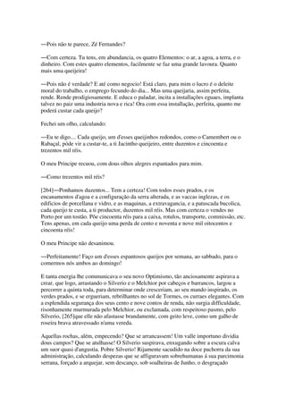 ―Pois não te parece, Zé Fernandes?
―Com certeza. Tu tens, em abundancia, os quatro Elementos: o ar, a agoa, a terra, e o
dinheiro. Com estes quatro elementos, facilmente se faz uma grande lavoura. Quanto
mais uma queijeira!
―Pois não é verdade? E até como negocio! Está claro, para mim o lucro é o deleite
moral do trabalho, o emprego fecundo do dia... Mas uma queijaria, assim perfeita,
rende. Rende prodigiosamente. E educa o paladar, incita a installações eguaes, implanta
talvez no paiz uma industria nova e rica! Ora com essa installação, perfeita, quanto me
poderá custar cada queijo?
Fechei um olho, calculando:
―Eu te digo.... Cada queijo, um d'esses queijinhos redondos, como o Camembert ou o
Rabaçal, póde vir a custar-te, a ti Jacintho queijeiro, entre duzentos e cincoenta e
trezentos mil réis.
O meu Principe recuou, com dous olhos alegres espantados para mim.
―Como trezentos mil réis?
[264]―Ponhamos duzentos... Tem a certeza! Com todos esses prados, e os
encanamentos d'agoa e a configuração da serra alterada, e as vaccas inglezas, e os
edificios de porcellana e vidro, e as maquinas, a extravagancia, e a patuscada bucolica,
cada queijo te custa, a ti productor, duzentos mil réis. Mas com certeza o vendes no
Porto por um tostão. Põe cincoenta réis para a caixa, rotulos, transporte, commissão, etc.
Tens apenas, em cada queijo uma perda de cento e noventa e nove mil oitocentos e
cincoenta réis!
O meu Principe não desanimou.
―Perfeitamente! Faço um d'esses espantosos queijos por semana, ao sabbado, para o
comermos nós ambos ao domingo!
E tanta energia lhe communicava o seu novo Optimismo, tão anciosamente aspirava a
crear, que logo, arrastando o Silverio e o Melchior por cabeços e barrancos, largou a
percorrer a quinta toda, para determinar onde cresceriam, ao seu mando inspirado, os
verdes prados, e se ergueriam, rebrilhantes no sol de Tormes, os curraes elegantes. Com
a esplendida segurança dos seus cento e nove contos de renda, não surgia difficuldade,
risonhamente murmurada pelo Melchior, ou exclamada, com respeitoso pasmo, pelo
Silverio, [265]que elle não afastasse brandamente, com geito leve, como um galho de
roseira brava atravessado n'uma vereda.
Aquellas rochas, além, empecendo? Que se arrancassem! Um valle importuno dividia
dous campos? Que se atulhasse! O Silverio suspirava, enxugando sobre a escura calva
um suor quasi d'angustia. Pobre Silverio! Rijamente sacudido na doce pachorra da sua
administração, calculando despezas que se affiguravam sobrehumanas á sua parcimonia
serrana, forçado a arquejar, sem descanço, sob soalheiras de Junho, o desgraçado
 