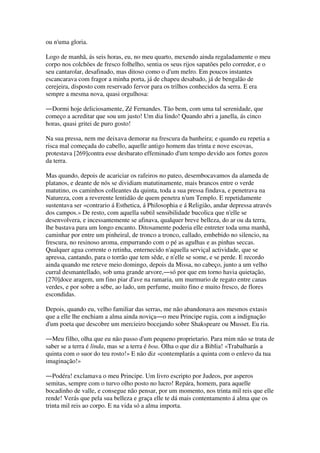 ou n'uma gloria.
Logo de manhã, ás seis horas, eu, no meu quarto, mexendo ainda regaladamente o meu
corpo nos colchões de fresco folhelho, sentia os seus rijos sapatões pelo corredor, e o
seu cantarolar, desafinado, mas ditoso como o d'um melro. Em poucos instantes
escancarava com fragor a minha porta, já de chapeu desabado, já de bengalão de
cerejeira, disposto com reservado fervor para os trilhos conhecidos da serra. E era
sempre a mesma nova, quasi orgulhosa:
―Dormi hoje deliciosamente, Zé Fernandes. Tão bem, com uma tal serenidade, que
começo a acreditar que sou um justo! Um dia lindo! Quando abri a janella, ás cinco
horas, quasi gritei de puro gosto!
Na sua pressa, nem me deixava demorar na frescura da banheira; e quando eu repetia a
risca mal começada do cabello, aquelle antigo homem das trinta e nove escovas,
protestava [269]contra esse desbarato effeminado d'um tempo devido aos fortes gozos
da terra.
Mas quando, depois de acariciar os rafeiros no pateo, desembocavamos da alameda de
platanos, e deante de nós se dividiam matutinamente, mais brancos entre o verde
matutino, os caminhos colleantes da quinta, toda a sua pressa findava, e penetrava na
Natureza, com a reverente lentidão de quem penetra n'um Templo. E repetidamente
sustentava ser «contrario á Esthetica, á Philosophia e á Religião, andar depressa através
dos campos.» De resto, com aquella subtil sensibilidade bucolica que n'elle se
desenvolvera, e incessantemente se afinava, qualquer breve belleza, do ar ou da terra,
lhe bastava para um longo encanto. Ditosamente poderia elle entreter toda uma manhã,
caminhar por entre um pinheiral, de tronco a tronco, callado, embebido no silencio, na
frescura, no resinoso aroma, empurrando com o pé as agulhas e as pinhas seccas.
Qualquer agua corrente o retinha, enternecido n'aquella serviçal actividade, que se
apressa, cantando, para o torrão que tem sêde, e n'elle se some, e se perde. E recordo
ainda quando me reteve meio domingo, depois da Missa, no cabeço, junto a um velho
curral desmantellado, sob uma grande arvore,―só por que em torno havia quietação,
[270]doce aragem, um fino piar d'ave na ramaria, um murmurio de regato entre canas
verdes, e por sobre a sébe, ao lado, um perfume, muito fino e muito fresco, de flores
escondidas.
Depois, quando eu, velho familiar das serras, me não abandonava aos mesmos extasis
que a elle lhe enchiam a alma ainda noviça―o meu Principe rugia, com a indignação
d'um poeta que descobre um mercieiro bocejando sobre Shakspeare ou Musset. Eu ria.
―Meu filho, olha que eu não passo d'um pequeno proprietario. Para mim não se trata de
saber se a terra é linda, mas se a terra é boa. Olha o que diz a Biblia! «Trabalharás a
quinta com o suor do teu rosto!» E não diz «contemplarás a quinta com o enlevo da tua
imaginação!»
―Podéra! exclamava o meu Principe. Um livro escripto por Judeos, por asperos
semitas, sempre com o turvo olho posto no lucro! Repára, homem, para aquelle
bocadinho de valle, e consegue não pensar, por um momento, nos trinta mil reis que elle
rende! Verás que pela sua belleza e graça elle te dá mais contentamento á alma que os
trinta mil reis ao corpo. E na vida só a alma importa.
 