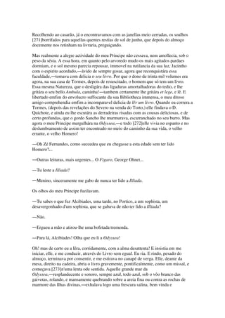 Recolhendo ao casarão, já o encontravamos com as janellas meio cerradas, os soalhos
[271]borrifados para aquellas quentes restias de sol de junho, que depois do almoço
docemente nos retinham na livraria, preguiçando.
Mas realmente a alegre actividade do meu Principe não cessava, nem amollecia, sob o
peso da sésta. A essa hora, em quanto pelo arvoredo mudo os mais agitados pardaes
dormiam, e o sol mesmo parecia repousar, immovel na rutilancia da sua luz, Jacintho
com o espirito acordado,―ávido de sempre gosar, agora que reconquistára essa
faculdade,―tomava com delicia o seu livro. Por que o dono de trinta mil volumes era
agora, na sua casa de Tormes, depois de resuscitado, o homem que só tem um livro.
Essa mesma Natureza, que o desligára das ligaduras amortalhadoras do tedio, e lhe
gritára o seu bello Ambula, caminha!―tambem certamente lhe gritára et lege, e lê. E
libertado emfim do envolucro suffocante da sua Bibliotheca immensa, o meu ditoso
amigo comprehendia emfim a incomparavel delicia de lêr um livro. Quando eu correra a
Tormes, (depois das revelações do Severo na venda do Torto,) elle findava o D.
Quichote, e ainda eu lhe escutára as derradeiras risadas com as cousas deliciosas, e de
certo profundas, que o gordo Sancho lhe murmurava, escarranchado no seu burro. Mas
agora o meu Principe mergulhára na Odyssea,―e todo [272]elle vivia no espanto e no
deslumbramento de assim ter encontrado no meio do caminho da sua vida, o velho
errante, o velho Homero!
―Oh Zé Fernandes, como succedeu que eu chegasse a esta edade sem ter lido
Homero?...
―Outras leituras, mais urgentes... O Figaro, George Ohnet...
―Tu leste a Illiada?
―Menino, sinceramente me gabo de nunca ter lido a Illiada.
Os olhos do meu Principe fuzilavam.
―Tu sabes o que fez Alcibiades, uma tarde, no Portico, a um sophista, um
desavergonhado d'um sophista, que se gabava de não ter lido a Illiada?
―Não.
―Ergueu a mão e atirou-lhe uma bofetada tremenda.
―Para lá, Alcibiades! Olha que eu li a Odyssea!
Oh! mas de certo eu a lêra, corridamente, com a alma desattenta! E insistia em me
iniciar, elle, e me conduzir, através do Livro sem egual. Eu ria. E rindo, pesado do
almoço, terminava por consentir, e me estirava no canapé de verga. Elle, deante da
mesa, direito na cadeira, abria o livro gravemente, pontificalmente, como um missal, e
começava [273]n'uma lenta ode sentida. Aquelle grande mar da
Odyssea,―resplandecente e sonoro, sempre azul, todo azul, sob o vôo branco das
gaivotas, rolando, e mansamente quebrando sobre a areia fina ou contra as rochas de
marmore das Ilhas divinas,―exhalava logo uma frescura salina, bem vinda e
 