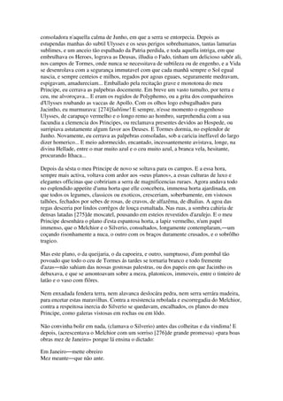 consoladora n'aquella calma de Junho, em que a serra se entorpecia. Depois as
estupendas manhas do subtil Ulysses e os seus perigos sobrehumanos, tantas lamurias
sublimes, e um anceio tão espalhado da Patria perdida, e toda aquella intriga, em que
embrulhava os Heroes, lograva as Deusas, illudia o Fado, tinham um delicioso sabôr ali,
nos campos de Tormes, onde nunca se necessitava de subtileza ou de engenho, e a Vida
se desenrolava com a segurança immutavel com que cada manhã sempre o Sol egual
nascia, e sempre centeios e milhos, regados por agoas eguaes, seguramente medravam,
espigavam, amadureciam... Emballado pela recitação grave e monotona do meu
Principe, eu cerrava as palpebras docemente. Em breve um vasto tumulto, por terra e
ceu, me alvoroçava... E eram os rugidos de Polyphemo, ou a grita dos companheiros
d'Ulysses roubando as vaccas de Apollo. Com os olhos logo esbugalhados para
Jacintho, eu murmurava: [274]Sublime! E sempre, n'esse momento o engenhoso
Ulysses, de carapuço vermelho e o longo remo ao hombro, surprehendia com a sua
facundia a clemencia dos Principes, ou reclamava presentes devidos ao Hospede, ou
surripiava astutamente algum favor aos Deuses. E Tormes dormia, no esplendor de
Junho. Novamente, eu cerrava as palpebras consoladas, sob a caricia ineffavel do largo
dizer homerico... E meio adormecido, encantado, incessantemente avistava, longe, na
divina Hellade, entre o mar muito azul e o ceu muito azul, a branca vela, hesitante,
procurando Ithaca...
Depois da sésta o meu Principe de novo se soltava para os campos. E a essa hora,
sempre mais activa, voltava com ardor aos «seus planos», a essas culturas de luxo e
elegantes officinas que cobririam a serra de magnificencias ruraes. Agora andava todo
no esplendido appetite d'uma horta que elle concebera, immensa horta ajardinada, em
que todos os legumes, classicos ou exoticos, cresceriam, soberbamente, em vistosos
talhões, fechados por sebes de rosas, de cravos, de alfazêma, de dhalias. A agoa das
regas desceria por lindos corrêgos de louça esmaltada. Nas ruas, a sombra cahiria de
densas latadas [275]de moscatel, pousando em esteios revestidos d'azulejo. E o meu
Principe desenhára o plano d'esta espantosa horta, a lapiz vermelho, n'um papel
immenso, que o Melchior e o Silverio, consultados, longamente contemplaram,―um
coçando risonhamente a nuca, o outro com os braços duramente crusados, e o sobrôlho
tragico.
Mas este plano, o da queijaria, o da capoeira, e outro, sumptuoso, d'um pombal tão
povoado que todo o ceu de Tormes ás tardes se tornaria branco e todo fremente
d'azas―não sahiam das nossas gostosas palestras, ou dos papeis em que Jacintho os
debuxava, e que se amontoavam sobre a meza, platonicos, immoveis, entre o tinteiro de
latão e o vaso com flôres.
Nem enxadada fendera terra, nem alavanca deslocára pedra, nem serra serrára madeira,
para encetar estas maravilhas. Contra a resistencia rebolada e escorregadia do Melchior,
contra a respeitosa inercia do Silverio se quedavam, encalhados, os planos do meu
Principe, como galeras vistosas em rochas ou em lôdo.
Não convinha bolir em nada, (clamava o Silverio) antes das colheitas e da vindima! E
depois, (acrescentava o Melchior com um sorriso [276]de grande promessa) «para boas
obras mez de Janeiro» porque lá ensina o dictado:
Em Janeiro―mette obreiro
Mez meante―que não ante.
 