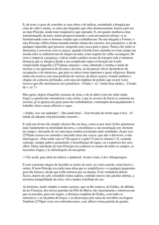 E, de resto, o goso de conceber as suas obras e de indicar, estendendo a bengala por
cima de valle e monte, os sitios privilegiados que ellas aformoseariam, bastava por ora
ao meu Principe, ainda mais imaginativo que operante. E, em quanto meditava estas
transformações da terra, muito progressivamente e com um amavel esforço, se ia
familiarisando com os homens simples que a trabalhavam. Na sua chegada a Tormes, o
meu Principe soffria d'uma estranha timidez diante dos caseiros, dos jornaleiros, e até de
qualquer rapazinho que passasse, tangendo uma vacca para o pasto. Nunca elle então se
demoraria a conversar com os moços, quando á borda d'um caminho ou n'um campo em
monda elles se endireitavam de chapeu na mão, n'um respeito de velha vassalagem. De
certo o empecia a preguiça, e talvez ainda o pudico recato de transpor toda a immensa
distancia que se alargava desde a sua complicada super-civilisação até á rude
simplicidade d'aquellas [277]almas naturaes:―mas sobretudo o retinha o medo de
mostrar a sua ignorancia da lavoura e da terra, ou de parecer talvez desdenhoso de
occupações e de interesses, que para os outros eram supremos e quasi religiosos. Remia
então esta reserva com uma profusão de sorrisos, de doces acenos, tirando tambem o
chapeu em cortezias profundas, com uma tal emphase de polidez que eu por vezes
receava que elle murmurasse aos jornaleiros: «Tenha v. ex.a
muito boas tardes;... Creado
de v. ex.a
!»
Mas agora, depois d'aquellas semanas de serra, e de já saber (com um saber ainda
fragil,) a epocha das sementeiras e das ceifas, e que as arvores de fructa se semeiam no
inverno, já se aprazia em parar junto dos trabalhadores, contemplar descançadamente o
trabalho, dizer cousas affaveis e vagas.
―Então, isso vae andando?... Ora ainda bem!... Este bocado de torrão aqui é rico... O
talude ali adeante está precisando concerto...
E cada um d'estes tão simples dizeres lhe era doce, como se por meio d'elles penetrasse
mais fundamente na intimidade da terra, e consolidasse a sua encarnação em «homem
do campo,» deixando de ser uma mera sombra circulando entre realidades. Já por isso
[278]não crusava no caminho o mocinho atraz das vaccas, que não o detivesse, o não
interrogasse: «Para onde vaes tu? De quem é o gado? Como te chamas?» E, contente
comsigo, sempre gabava gratamente o desembaraço do rapaz, ou a esperteza dos seus
olhos. Outra satisfação do meu Principe era conhecer os nomes de todos os campos, as
nascentes d'agua, e as delimitações da sua quinta.
―Vês acolá, para além do ribeiro, o pinheiral. Já não é meu, é dos Albuquerques.
E com a perenne alegria de Jacintho as noites da serra, no vasto casarão, eram faceis e
curtas. O meu Principe era então uma alma que se simplificava:―e qualquer pequenino
goso lhe bastava, desde que n'elle entrasse paz ou doçura. Com verdadeira delicia
ficava, depois do café, estendido n'uma cadeira, sentindo atravez das janellas abertas, a
nocturna tranquillidade da serra, sob a mudez estrellada do ceu.
As historias, muito simples e muito caseiras, que eu lhe contava, de Guiães, do abbade,
da tia Vicencia, dos nossos parentes da Flôr da Malva, tão sinceramente o interessavam
que eu encetára, para seu regalo, a chronica completa de Guiães, com todos os
namoricos, e as façanhas de forças, e as desavenças por causa de servidões ou d'aguas.
Tambem [279]por vezes nos enfronhavamos, com afferro n'uma partida de gamão,
 