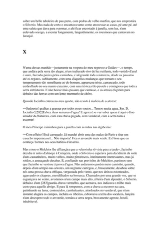 sobre um bello taboleiro de pau preto, com pedras de velho marfim, que nos emprestára
o Silverio. Mas nada de certo o encantava tanto como atravessar as casas, pé ante pé, até
uma saleta que dava para o pomar, e ahi ficar encostado á janella, sem luz, n'um
enlevado socego, a escutar longamente, languidamente, os rouxinoes que cantavam no
laranjal.
X
N'uma dessas manhãs―justamente na vespera do meu regresso a Guiães―, o tempo,
que andára pela serra tão alegre, n'um inalterado riso de luz rutilante, todo vestido d'azul
e ouro, fazendo poeira pelos caminhos, e alegrando toda a natureza, desde os passaros
até os regatos, subitamente, com uma d'aquellas mudanças que tornam o seu
temperamento tão semelhante ao do homem, appareceu triste, carrancudo, todo
embrulhado no seu manto cinzento, com uma tristeza tão pesada e contagiosa que toda a
serra entristeceu. E não houve mais passaro que cantasse, e os arroios fugiram para
debaixo das hervas com um lento murmurio de chôro.
Quando Jacintho entrou no meu quarto, não resisti á malicia de o aterrar:
―Sudoeste! gralhas a grasnar por todos esses soutos... Temos muita agua, Snr. D.
Jacintho! [282]Talvez duas semanas d'agua! E agora é se vae saber quem é aqui o fino
amador da Natureza, com esta chuva pegada, com vendaval, com a serra toda a
escorrer!
O meu Principe caminhou para a janella com as mãos nas algibeiras:
―Com effeito! Está carregado. Já mandei abrir uma das malas de Paris e tirar um
casacão impermeavel... Não importa! Fica o arvoredo mais verde. E é bom que eu
conheça Tormes nos seus habitos d'inverno.
Mas como o Melchior lhe affiançára que a «chuvinha só viria para a tarde», Jacintho
decidiu ir antes d'almoço á Corujeira, onde o Silverio o esperava para decidirem da sorte
d'uns castanheiros, muito velhos, muito pittorescos, inteiramente interessantes, mas já
roidos, e ameaçando desabar. E, confiando nas previsões do Melchior, partimos sem
que Jacintho se vestisse á prova d'agoa. Não andaramos porém meio caminho, quando,
depois d'um arrepio nas arvores, um negrume carregou, e, bruscamente, desabou sobre
nós uma grossa chuva obliqua, vergastada pelo vento, que nos deixou estonteados,
agarrando os chapeus, enrodilhados na borrasca. Chamados por uma grande voz, que se
esganiçava no vento, avistamos n'um campo mais alto, á beira d'um alpendre, o Silverio,
debaixo d'um [283]guarda-chuva vermelho, que acenava, nos indicava o trilho mais
curto para aquelle abrigo. E para lá rompemos, com a chuva a escorrer na cara,
patinhando na lama, contorcidos, cambaleantes, atordoados no vendaval, que n'um
instante alagára os campos, inchára os ribeiros, esboroava a terra dos socalcos, lançára
n'um desespero todo o arvoredo, tornára a serra negra, bravamente agreste, hostil,
inhabitavel.
 