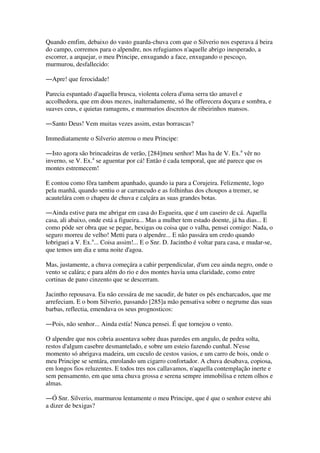 Quando emfim, debaixo do vasto guarda-chuva com que o Silverio nos esperava á beira
do campo, corremos para o alpendre, nos refugiamos n'aquelle abrigo inesperado, a
escorrer, a arquejar, o meu Principe, enxugando a face, enxugando o pescoço,
murmurou, desfallecido:
―Apre! que ferocidade!
Parecia espantado d'aquella brusca, violenta colera d'uma serra tão amavel e
accolhedora, que em dous mezes, inalteradamente, só lhe offerecera doçura e sombra, e
suaves ceus, e quietas ramagens, e murmurios discretos de ribeirinhos mansos.
―Santo Deus! Vem muitas vezes assim, estas borrascas?
Immediatamente o Silverio aterrou o meu Principe:
―Isto agora são brincadeiras de verão, [284]meu senhor! Mas ha de V. Ex.a
vêr no
inverno, se V. Ex.a
se aguentar por cá! Então é cada temporal, que até parece que os
montes estremecem!
E contou como fôra tambem apanhado, quando ia para a Corujeira. Felizmente, logo
pela manhã, quando sentiu o ar carrancudo e as folhinhas dos choupos a tremer, se
acautelára com o chapeu de chuva e calçára as suas grandes botas.
―Ainda estive para me abrigar em casa do Esgueira, que é um caseiro de cá. Aquella
casa, ali abaixo, onde está a figueira... Mas a mulher tem estado doente, já ha dias... E
como póde ser obra que se pegue, bexigas ou coisa que o valha, pensei comigo: Nada, o
seguro morreu de velho! Metti para o alpendre... E não passára um credo quando
lobriguei a V. Ex.a
... Coisa assim!... E o Snr. D. Jacintho é voltar para casa, e mudar-se,
que temos um dia e uma noite d'agoa.
Mas, justamente, a chuva começára a cahir perpendicular, d'um ceu ainda negro, onde o
vento se calára; e para além do rio e dos montes havia uma claridade, como entre
cortinas de pano cinzento que se descerram.
Jacintho repousava. Eu não cessára de me sacudir, de bater os pés encharcados, que me
arrefeciam. E o bom Silverio, passando [285]a mão pensativa sobre o negrume das suas
barbas, reflectia, emendava os seus prognosticos:
―Pois, não senhor... Ainda estía! Nunca pensei. É que tornejou o vento.
O alpendre que nos cobria assentava sobre duas paredes em angulo, de pedra solta,
restos d'algum casebre desmantelado, e sobre um esteio fazendo cunhal. N'esse
momento só abrigava madeira, um cuculo de cestos vasios, e um carro de bois, onde o
meu Principe se sentára, enrolando um cigarro confortador. A chuva desabava, copiosa,
em longos fios reluzentes. E todos tres nos callavamos, n'aquella contemplação inerte e
sem pensamento, em que uma chuva grossa e serena sempre immobilisa e retem olhos e
almas.
―Ó Snr. Silverio, murmurou lentamente o meu Principe, que é que o senhor esteve ahi
a dizer de bexigas?
 