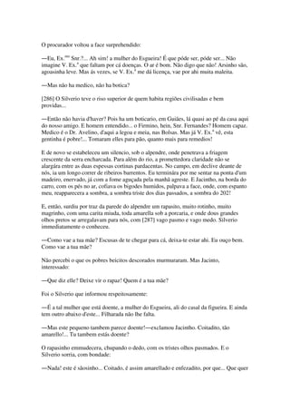 O procurador voltou a face surprehendido:
―Eu, Ex.mo
Snr.?... Ah sim! a mulher do Esgueira! É que póde ser, póde ser... Não
imagine V. Ex.a
que faltam por cá doenças. O ar é bom. Não digo que não! Arsinho são,
agoasinha leve. Mas ás vezes, se V. Ex.a
me dá licença, vae por ahi muita maleita.
―Mas não ha medico, não ha botica?
[286] O Silverio teve o riso superior de quem habita regiões civilisadas e bem
providas...
―Então não havia d'haver? Pois ha um boticario, em Guiães, lá quasi ao pé da casa aqui
do nosso amigo. E homem entendido... o Firmino, hein, Snr. Fernandes? Homem capaz.
Medico é o Dr. Avelino, d'aqui a legoa e meia, nas Bolsas. Mas já V. Ex.a
vê, esta
gentinha é pobre!... Tomaram elles para pão, quanto mais para remedios!
E de novo se estabeleceu um silencio, sob o alpendre, onde penetrava a friagem
crescente da serra encharcada. Para além do rio, a promettedora claridade não se
alargára entre as duas espessas cortinas pardacentas. No campo, em declive deante de
nós, ia um longo correr de ribeiros barrentos. Eu terminára por me sentar na ponta d'um
madeiro, enervado, já com a fome aguçada pela manhã agreste. E Jacintho, na borda do
carro, com os pés no ar, cofiava os bigodes humidos, palpava a face, onde, com espanto
meu, reapparecera a sombra, a sombra triste dos dias passados, a sombra do 202!
E, então, surdiu por traz da parede do alpendre um rapasito, muito rotinho, muito
magrinho, com uma carita miuda, toda amarella sob a porcaria, e onde dous grandes
olhos pretos se arregalavam para nós, com [287] vago pasmo e vago medo. Silverio
immediatamente o conheceu.
―Como vae a tua mãe? Escusas de te chegar para cá, deixa-te estar ahi. Eu ouço bem.
Como vae a tua mãe?
Não percebi o que os pobres beicitos descorados murmuraram. Mas Jacinto,
interessado:
―Que diz elle? Deixe vir o rapaz! Quem é a tua mãe?
Foi o Silverio que informou respeitosamente:
―É a tal mulher que está doente, a mulher do Esgueira, ali do casal da figueira. E ainda
tem outro abaixo d'este... Filharada não lhe falta.
―Mas este pequeno tambem parece doente!―exclamou Jacintho. Coitadito, tão
amarello!... Tu tambem estás doente?
O rapasinho emmudecera, chupando o dedo, com os tristes olhos pasmados. E o
Silverio sorria, com bondade:
―Nada! este é sãosinho... Coitado, é assim amarellado e enfezadito, por que... Que quer
 