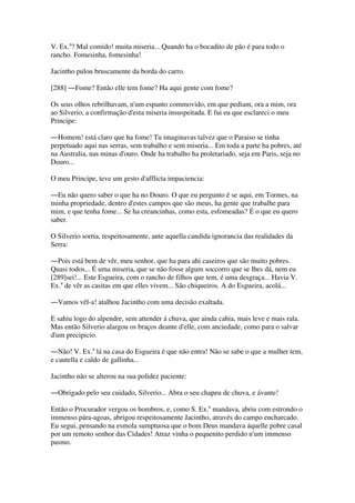V. Ex.a
? Mal comido! muita miseria... Quando ha o bocadito de pão é para todo o
rancho. Fomesinha, fomesinha!
Jacintho pulou bruscamente da borda do carro.
[288] ―Fome? Então elle tem fome? Ha aqui gente com fome?
Os seus olhos rebrilhavam, n'um espanto commovido, em que pediam, ora a mim, ora
ao Silverio, a confirmação d'esta miseria insuspeitada. E fui eu que esclareci o meu
Principe:
―Homem! está claro que ha fome! Tu imaginavas talvez que o Paraiso se tinha
perpetuado aqui nas serras, sem trabalho e sem miseria... Em toda a parte ha pobres, até
na Australia, nas minas d'ouro. Onde ha trabalho ha proletariado, seja em Paris, seja no
Douro...
O meu Principe, teve um gesto d'afflicta impaciencia:
―Eu não quero saber o que ha no Douro. O que eu pergunto é se aqui, em Tormes, na
minha propriedade, dentro d'estes campos que são meus, ha gente que trabalhe para
mim, e que tenha fome... Se ha creancinhas, como esta, esfomeadas? É o que eu quero
saber.
O Silverio sorria, respeitosamente, ante aquella candida ignorancia das realidades da
Serra:
―Pois está bem de vêr, meu senhor, que ha para ahi caseiros que são muito pobres.
Quasi todos... É uma miseria, que se não fosse algum soccorro que se lhes dá, nem eu
[289]sei!... Este Esgueira, com o rancho de filhos que tem, é uma desgraça... Havia V.
Ex.a
de vêr as casitas em que elles vivem... São chiqueiros. A do Esgueira, acolá...
―Vamos vêl-a! atalhou Jacintho com uma decisão exaltada.
E sahiu logo do alpendre, sem attender á chuva, que ainda cahia, mais leve e mais rala.
Mas então Silverio alargou os braços deante d'elle, com anciedade, como para o salvar
d'um precipicio.
―Não! V. Ex.a
lá na casa do Esgueira é que não entra! Não se sabe o que a mulher tem,
e cautella e caldo de gallinha...
Jacintho não se alterou na sua polidez paciente:
―Obrigado pelo seu cuidado, Silverio... Abra o seu chapeu de chuva, e ávante!
Então o Procurador vergou os hombros, e, como S. Ex.a
mandava, abriu com estrondo o
immenso pára-agoas, abrigou respeitosamente Jacintho, através do campo encharcado.
Eu segui, pensando na esmola sumptuosa que o bom Deus mandava áquelle pobre casal
por um remoto senhor das Cidades! Atraz vinha o pequenito perdido n'um immenso
pasmo.
 