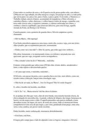 Como todos os casebres da serra, o do Esgueira era de grossa pedra solta, sem reboco,
[290]com um vago telhado, de telha musgosa e negra, um postigo no alto, e a rude porta
que servia para o ar, para a luz, para o fumo, e para a gente. E em redor, a Natureza e o
Trabalho tinham, através d'annos, accumulado ali trepadeiras e flôres silvestres, e
cantinhos d'horta, e sebes cheirosas, e velhos bancos roidos de musgo, e panellas com
terra onde crescia salsa, e regueiros cantantes, e videiras enforcadas nos olmos, e
sombras e charcos espelhados, que tornavam deliciosa, para uma Ecloga, aquella
morada da Fome, da Doença e da Tristeza.
Cautelosamente, com a ponteira do guarda-chuva, Silverio empurrou a porta,
chamando:
―Eh! tia Maria... Olá rapariga!
E na fenda entreaberta appareceu uma moça, muito alta, escura e suja, com uns tristes
olhos pisados, que se espantaram para nós, serenamente.
―Então como vae a tua mãe?―Abre lá a porta, que estão aqui estes senhores...
Ella abriu, lentamente, e ia murmurando n'uma voz dolente e arrastada mas sem
queixume, que um vago, resignado sorriso acompanhava:
―Ora, coitada! como ha de ir? Malzinha... malzinha.
E dentro, n'um gemido que subia como [291]do chão, d'entre abafos, amodorrado e
lento, a mãe repetiu a desconsolada queixa:
―Ai! para aqui estou, e malzinha, malzinha!...
O Silverio, sem passar da porta, com o guarda-chuva em riste, meio aberto, como um
escudo contra a infecção, lançou uma consolação vaga:
―Não ha de ser nada, tia Maria!... Isso foi friagem! Não foi senão friagem!
E, sobre o hombro de Jacintho, encolhido:
―Já V. Ex.a
vê... Muita miseria! Até lhe chove lá dentro.
E, no pedaço de chão que viam, chão de terra batida, uma mancha humida reluzia, da
chuva pingada de uma telha rôta. A parede, coberta de fuligem, das longas fumaraças da
lareira, era tão negra como o chão. E aquella penumbra suja parecia atulhada, n'uma
desordem escura, de trapos, de cacos, de restos de coisas, onde só mostravam fórma
comprehensivel uma arca de pau negro, e por cima, pendurado d'um prego, entre uma
serra e uma candeia, um grosso saiote escarlate.
Então Jacintho, muito embaraçado, murmurou abstrahidamente:
―Está bem, está bem...
E largou pelo campo para o lado do alpendre como se fugisse, emquanto o Silverio
 