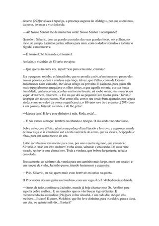 decerto [292]revelava á rapariga, a presença augusta do «fidalgo», por que a sentimos,
da porta, levantar a voz dolorida:
―Ai! Nosso Senhor lhe dê muito boa sorte! Nosso Senhor o acompanhe!
Quando o Silverio, com as grandes passadas das suas grandes botas, nos colheu, no
meio do campo, Jacintho parára, olhava para mim, com os dedos tremulos a torturar o
bigode, e murmurava:
―É horrivel, Zé Fernandes, é horrivel.
Ao lado, o vozeirão do Silverio trovejou:
―Que queres tu outra vez, rapaz? Vae para a tua mãe, creatura!
Era o pequeno rotinho, esfaimadinho, que se prendia a nós, n'um immenso pasmo das
nossas pessoas, e com a confusa esperança, talvez, que d'ellas, como de Deuses
encontrados n'um caminho, lhe viesse affago ou proveito. E Jacintho, para quem elle
mais especialmente arregalava os olhos tristes, e que aquella miseria, e a sua muda
humildade, embaraçavam, acanhavam horrivelmente, só soube sorrir, murmurar o seu
vago: «Está bem, está bem...» Fui eu que dei ao pequenito um tostão, para o fartar, o
despegar dos nossos passos. Mas como elle, com o seu tostão bem agarrado, nos seguia
ainda, como no sulco da nossa magnificencia, o Silverio teve de o espantar, [293]como
a um passaro, batendo as mãos, e de lhe gritar:
―Já para casa! E leve esse dinheiro á mãe. Roda, roda!...
―E nós vamos almoçar, lembrei eu olhando o relogio. O dia ainda vae estar lindo.
Sobre o rio, com effeito, reluzia um pedaço d'azul lavado e lustroso; e a grossa camada
de nuvens já se ia enrolando sob a lenta varredela do vento, que as levava, despejadas e
rôtas, para um canto escuso do ceu.
Então recolhemos lentamente para casa, por uma vereda ingreme, que ensinára o
Silverio, e onde um leve enchurro vinha ainda, saltando e chalrando. De cada ramo
tocado, rechuvia uma chuva leve. Toda a verdura, que bebera largamente, reluzia
consolada.
Bruscamente, ao sahirmos da vereda para um caminho mais largo, entre um socalco e
um renque de vinha, Jacintho parou, tirando lentamente a cigarreira:
―Pois, Silverio, eu não quero mais estas horriveis miserias na quinta.
O Procurador deu um geito aos hombros, com um vago eh! eh! d'obediencia e dúvida.
―Antes de tudo, continuava Jacintho, mande já hoje chamar esse Dr. Avelino para
aquella pobre mulher... E os remedios que os vão buscar logo a Guiães. E
recommendação ao medico [294]para voltar ámanhã, e em cada dia; até que ella
melhore... Escute! E quero, Melchior, que lhe leve dinheiro, para os caldos, para a dieta,
uns dez, ou quinze mil réis... Bastará?
 