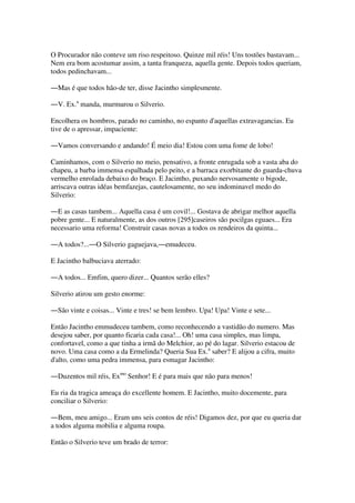 O Procurador não conteve um riso respeitoso. Quinze mil réis! Uns tostões bastavam...
Nem era bom acostumar assim, a tanta franqueza, aquella gente. Depois todos queriam,
todos pedinchavam...
―Mas é que todos hão-de ter, disse Jacintho simplesmente.
―V. Ex.a
manda, murmurou o Silverio.
Encolhera os hombros, parado no caminho, no espanto d'aquellas extravagancias. Eu
tive de o apressar, impaciente:
―Vamos conversando e andando! É meio dia! Estou com uma fome de lobo!
Caminhamos, com o Silverio no meio, pensativo, a fronte enrugada sob a vasta aba do
chapeu, a barba immensa espalhada pelo peito, e a barraca exorbitante do guarda-chuva
vermelho enrolada debaixo do braço. E Jacintho, puxando nervosamente o bigode,
arriscava outras idéas bemfazejas, cautelosamente, no seu indominavel medo do
Silverio:
―E as casas tambem... Aquella casa é um covil!... Gostava de abrigar melhor aquella
pobre gente... E naturalmente, as dos outros [295]caseiros são pocilgas eguaes... Era
necessario uma reforma! Construir casas novas a todos os rendeiros da quinta...
―A todos?...―O Silverio gaguejava,―emudeceu.
E Jacintho balbuciava aterrado:
―A todos... Emfim, quero dizer... Quantos serão elles?
Silverio atirou um gesto enorme:
―São vinte e coisas... Vinte e tres! se bem lembro. Upa! Upa! Vinte e sete...
Então Jacintho emmudeceu tambem, como reconhecendo a vastidão do numero. Mas
desejou saber, por quanto ficaria cada casa!... Oh! uma casa simples, mas limpa,
confortavel, como a que tinha a irmã do Melchior, ao pé do lagar. Silverio estacou de
novo. Uma casa como a da Ermelinda? Queria Sua Ex.a
saber? E alijou a cifra, muito
d'alto, como uma pedra immensa, para esmagar Jacintho:
―Duzentos mil réis, Exmo
Senhor! E é para mais que não para menos!
Eu ria da tragica ameaça do excellente homem. E Jacintho, muito docemente, para
conciliar o Silverio:
―Bem, meu amigo... Eram uns seis contos de réis! Digamos dez, por que eu queria dar
a todos alguma mobilia e alguma roupa.
Então o Silverio teve um brado de terror:
 