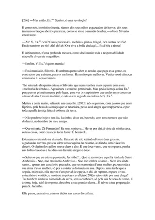 [296] ―Mas então, Ex.mo
Senhor, é uma revolução!
E como nós, irresistivelmente, riamos dos seus olhos esgazeados de horror, dos seus
immensos braços abertos para traz, como se visse o mundo desabar,―o bom Silverio
encavacou:
―Ah! V. Ex.as
riem? Casas para todos, mobilias, pratas, bragal, dez contos de réis!
Então tambem eu rio! Ah! ah! ah! Ora viva a bella chalaça!... Está bôa a risota!
E subitamente, n'uma profunda mesura, como declinando toda a responsabilidade
n'aquelle disparate magnifico:
―Emfim, V. Ex.a
é quem manda!
―Está mandado, Silverio. E tambem quero saber as rendas que paga essa gente, os
contractos que existem, para os melhorar. Ha muito que melhorar. Venha vossê almoçar
comnosco. E conversamos.
Tão saturado d'espanto estava o Silverio, que nem recebeu mais espanto com essa
«melhoria de rendas». Agradeceu o convite, penhorado. Mas pedia licença a Sua Ex.a
para passar primeiramente pelo lagar, para ver os carpinteiros que andavam a concertar
a trave do rio. Era um instante, e estava em seguida ás ordens de S. Ex.a
.
Metteu a corta matto, saltando um cancello. [297]E nós seguimos, com passos que eram
ligeiros, pela hora do almoço que se retardára, pello azul alegre que reapparecia, e por
toda aquella justiça feita á pobresa da serra.
―Não perdeste hoje o teu dia, Jacintho, disse eu, batendo, com uma ternura que não
disfarcei, no hombro do meu amigo.
―Que miseria, Zé Fernandes! Eu nem sonhava... Haver por ahi, á vista da minha casa,
outras casas, onde creanças teem fome! É horrivel...
Estavamos entrando na alameda. Um raio de sol, sahindo d'entre duas grossas,
algodoadas nuvens, passou sobre uma esquina do casarão, ao fundo, uma viva tira
d'ouro. O clarim dos gallos soava claro e alto. E um doce vento, que se erguera, punha
nas folhas lavadas e luzidias um fremito alegre e doce.
―Sabes o que eu estava pensando, Jacintho?... Que te aconteceu aquella lenda de Santo
Ambrosio... Não, não era Santo Ambrosio... Não me lembra o santo... Nem era ainda
santo... apenas um cavalleiro peccador, que se enamorára d'uma mulher, puzera toda a
sua alma n'essa mulher, só por a avistar a distancia na rua. Depois, uma tarde que a
seguia, enlevado, ella entrou n'um portal de egreja, e ahi, de repente, ergueu o veu,
entreabriu o vestido, e mostrou ao pobre cavalleiro [298]o seio roido por uma chaga!
Tu, tambem andavas namorado da serra, sem a conhecer, só pela sua belleza de verão. E
a serra, hoje, zás! de repente, descobre a sua grande ulcera... É talvez a tua preparação
para S. Jacintho.
Elle parou, pensativo, com os dedos nas cavas do collete:
 