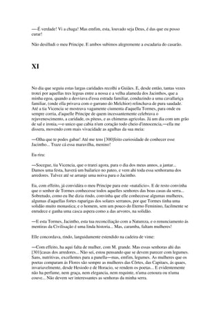 ―-É verdade! Vi a chaga! Mas emfim, esta, louvado seja Deus, é das que eu posso
curar!
Não desilludi o meu Principe. E ambos subimos alegremente a escadaria do casarão.
XI
No dia que seguiu estas largas caridades recolhi a Guiães. E, desde então, tantas vezes
trotei por aquellas tres legoas entre a nossa e a velha alameda dos Jacinthos, que a
minha egoa, quando a desviava d'essa estrada familiar, conduzindo a uma cavallariça
familiar, (onde ella privava com o garrano do Melchior) relinchava de pura saudade.
Até a tia Vicencia se mostrava vagamente ciumenta d'aquella Tormes, para onde eu
sempre corria, d'aquelle Principe de quem incessantemente celebrava o
rejuvenescimento, a caridade, os piteus, e as chimeras agricolas. Já um dia com um grão
de sal e ironia,―o unico que cabia n'um coração todo cheio d'innocencia,―ella me
dissera, movendo com mais vivacidade as agulhas da sua meia:
―Olha que te podes gabar! Até me tens [300]feito curiosidade de conhecer esse
Jacintho... Traze cá essa maravilha, menino!
Eu rira:
―Socegue, tia Vicencia, que o trarei agora, para o dia dos meus annos, a jantar...
Damos uma festa, haverá um bailarico no pateo, e vem ahi toda essa senhorama dos
arredores. Talvez até se arranje uma noiva para o Jacintho.
Eu, com effeito, já convidára o meu Principe para este «natalicio». E de resto convinha
que o senhor de Tormes conhecesse todos aquelles senhores das boas casas da serra...
Sobretudo, como eu lhe dizia rindo, convinha que elle conhecesse algumas mulheres,
algumas d'aquellas fortes raparigas dos solares serranos, por que Tormes tinha uma
solidão muito monastica; e o homem, sem um pouco do Eterno Feminino, facilmente se
enrudece e ganha uma casca aspera como a das arvores, na solidão.
―E esta Tormes, Jacintho, esta tua reconciliação com a Natureza, e o renunciamento ás
mentiras da Civilisação é uma linda historia... Mas, caramba, faltam mulheres!
Elle concordava, rindo, languidamente estendido na cadeira de vime:
―Com effeito, ha aqui falta de mulher, com M. grande. Mas essas senhoras ahi das
[301]casas dos arredores... Não sei, estou pensando que se devem parecer com legumes.
Sans, nutritivas, excellentes para a panella―mas, emfim, legumes. As mulheres que os
poetas comparam ás Flores são sempre as mulheres das Côrtes, das Capitaes, ás quaes,
invariavelmente, desde Hesiodo e de Horacio, se rendem os poetas... E evidentemente
não ha perfume, nem graça, nem elegancia, nem requinte, n'uma cenoura ou n'uma
couve... Não devem ser interessantes as senhoras da minha serra.
 
