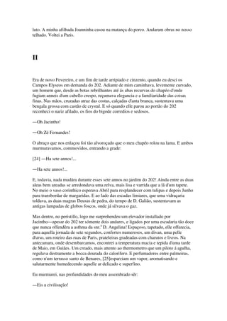 luto. A minha afilhada Joanninha casou na matança do porco. Andaram obras no nosso
telhado. Voltei a Paris.
II
Era de novo Fevereiro, e um fim de tarde arripiado e cinzento, quando eu desci os
Campos Elyseos em demanda do 202. Adiante de mim caminhava, levemente curvado,
um homem que, desde as botas rebrilhantes até ás abas recurvas do chapéo d'onde
fugiam anneis d'um cabello crespo, reçumava elegancia e a familiaridade das coisas
finas. Nas mãos, cruzadas atraz das costas, calçadas d'anta branca, sustentava uma
bengala grossa com castão de crystal. E só quando elle parou ao portão do 202
reconheci o nariz afilado, os fios do bigode corredios e sedosos.
―Oh Jacintho!
―Oh Zé Fernandes!
O abraço que nos enlaçou foi tão alvoroçado que o meu chapéo rolou na lama. E ambos
murmuravamos, commovidos, entrando a grade:
[24] ―Ha sete annos!...
―Ha sete annos!...
E, todavia, nada mudára durante esses sete annos no jardim do 202! Ainda entre as duas
aleas bem areadas se arredondava uma relva, mais lisa e varrida que a lã d'um tapete.
No meio o vaso corinthico esperava Abril para resplandecer com tulipas e depois Junho
para transbordar de margaridas. E ao lado das escadas limiares, que uma vidraçaria
toldava, as duas magras Deusas de pedra, do tempo de D. Galião, sustentavam as
antigas lampadas de globos foscos, onde já silvava o gaz.
Mas dentro, no peristillo, logo me surprehendeu um elevador installado por
Jacintho―apesar do 202 ter sómente dois andares, e ligados por uma escadaria tão doce
que nunca offendêra a asthma da snr.a
D. Angelina! Espaçoso, tapetado, elle offerecia,
para aquella jornada de sete segundos, confortos numerosos, um divan, uma pelle
d'urso, um roteiro das ruas de Paris, prateleiras gradeadas com charutos e livros. Na
antecamara, onde desembarcamos, encontrei a temperatura macia e tepida d'uma tarde
de Maio, em Guiães. Um creado, mais attento ao thermometro que um piloto á agulha,
regulava destramente a bocca dourada do calorifero. E perfumadores entre palmeiras,
como n'um terrasso santo de Benares, [25]esparziam um vapor, aromatisando e
salutarmente humedecendo aquelle ar delicado e superfino.
Eu murmurei, nas profundidades do meu assombrado sêr:
―Eis a civilisação!
 