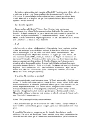 ―Eu te digo... A tua visinha mais chegada, a filha do D. Theotonio, com effeito, salvo o
respeito que se deve á casa illustre dos Barbedos, é um mostrengo! A irmã dos
Albergarias, da quinta da Loja, tambem não tentaria nem mesmo o precisado Santo
Antão. Sobretudo se se despisse, por que é um espinafre infernal! Essa realmente é
legume, e não dos nutritivos.
―Tu o disseste: espinafre!
―Temos tambem a D. Beatriz Velloso... Essa é bonita... Mas, menino, que
horrivelmente bem fallante! Falla como as heroinas do Camillo. Tu nunca leste o
Camillo... E depois, um tom de voz que te não sei descrever, o tom com que se falla em
D. Maria, em peças de sentimento. Tu tambem nunca viste o Theatro [302]de D.
Maria... Emfim, um horror! E perguntas pavorosas. «V. Ex.a
. Snr. Doutor, não se delicia
com Lamartine?» Já me disse esta, a indecente!
―E tu?
―Eu! Arregalei os olhos... «Oh Lamartine!». Mas, coitada, é uma excellente rapariga!
Agora, por outro lado, temos as Rojões, as filhas de João Rojão, duas flores, muito
frescas, muito alegres, com um cheiro e um brilho a sadio, e muito simples... A tia
Vicencia morre por ellas. Depois ha a mulher do Dr. Alypio, que é uma belleza. Oh!
uma creatura esplendida! Mas, emfim, é a mulher do Dr. Alypio, e tu renunciaste aos
deveres da Civilisação... Além disso, mulher muito séria, toda absorvida nos seus dous
pequenos, que parecem dous anjinhos de Murillo... E quem mais? Já agora, quero
completar a lista do pessoal feminino. Temos a Mello Rebello, de Sandofim, muito
engraçada, com cabello lindo... Borda na perfeição, faz doces como uma freira do antigo
Regimen... Havia tambem uma Julia Lobo, muito linda, mas morreu... Agora não me
lembro mais. Mas falta a flôr da Serra, que é a minha prima Joanninha, da Flôr da
Malva! Essa é uma perfeição de rapariga.
―E tu, primo Zé, como tens tu resistido?
―Somos como irmãos, creados de pequeninos, [303]mais acostumados e familiares que
tu e eu... A familiaridade esbate os sexos. A mãe d'ella era a unica irmã da tia Vicencia,
e morreu muito nova. A Joanninha, quasi desde o berço que se creou em nossa casa, em
Guiães. O pae é bom homem, o tio Adrião. Erudito, antiquario, colleccionador...
Collecciona toda a sorte de cousas exquisitas, campainhas, esporas, sinetes, fivellas...
Tem uma collecção curiosa. Elle ha muito que deseja vir a Tormes, para te visitar...
Mas, coitado, soffre da bexiga, não póde montar a cavallo. E a estrada da Flôr da Malva
aqui é impossivel para carruagens...
O meu Principe espreguiçára longamente os braços:
―Não, está claro! eu é que hei-de visitar teu tio, e a tia Vicencia... Desejo conhecer os
meus visinhos. Mas mais tarde, quando socegar. Agora ando todo occupado com o meu
povo.
E com effeito! Jacintho era agora como um Rei fundador d'um Reino, e grande
edificador. Por todo o seu dominio de Tormes andavam obras, para o renovamento das
casas dos rendeiros, umas que se concertavam, outras mais velhas, que se derrubavam
 